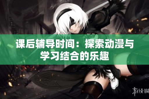 课后辅导时间：探索动漫与学习结合的乐趣