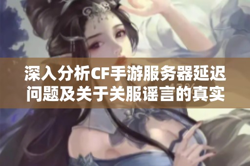 深入分析CF手游服务器延迟问题及关于关服谣言的真实情况揭秘