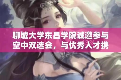 聊城大学东昌学院诚邀参与空中双选会，与优秀人才携手共创未来