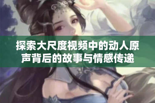 探索大尺度视频中的动人原声背后的故事与情感传递