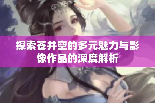 探索苍井空的多元魅力与影像作品的深度解析