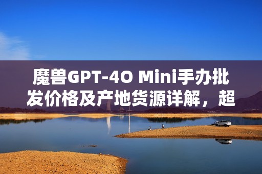 魔兽GPT-4O Mini手办批发价格及产地货源详解，超值促销不可错过