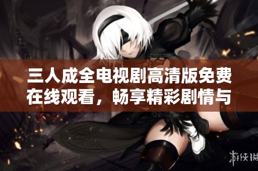 三人成全电视剧高清版免费在线观看，畅享精彩剧情与感人故事
