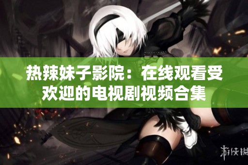 热辣妹子影院：在线观看受欢迎的电视剧视频合集