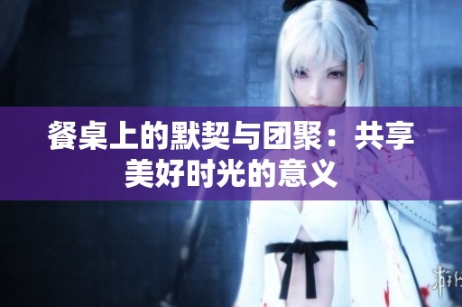 餐桌上的默契与团聚：共享美好时光的意义