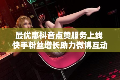 最优惠抖音点赞服务上线 快手粉丝增长助力微博互动增强你的社交影响力