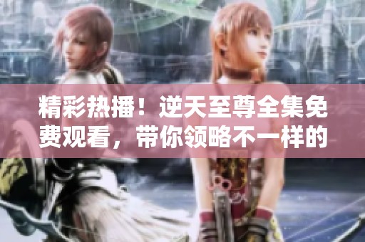 精彩热播！逆天至尊全集免费观看，带你领略不一样的奇幻冒险