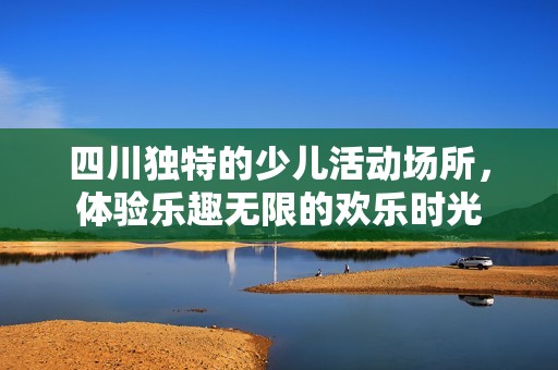 四川独特的少儿活动场所，体验乐趣无限的欢乐时光