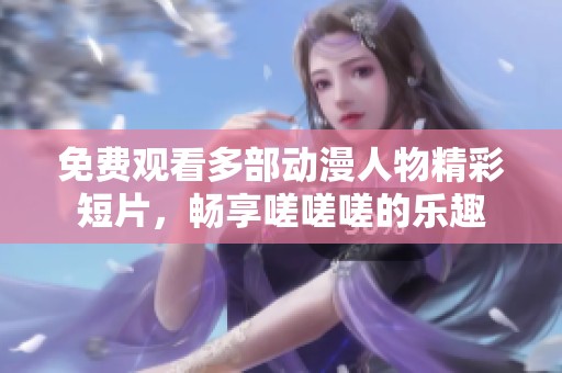 免费观看多部动漫人物精彩短片，畅享嗟嗟嗟的乐趣