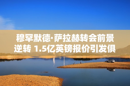 穆罕默德·萨拉赫转会前景逆转 1.5亿英镑报价引发俱乐部关注与争议