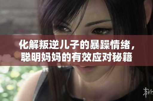 化解叛逆儿子的暴躁情绪，聪明妈妈的有效应对秘籍