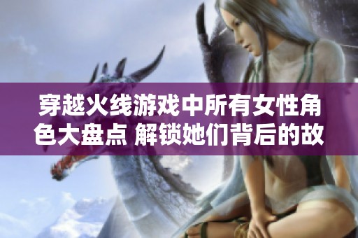 穿越火线游戏中所有女性角色大盘点 解锁她们背后的故事与技能