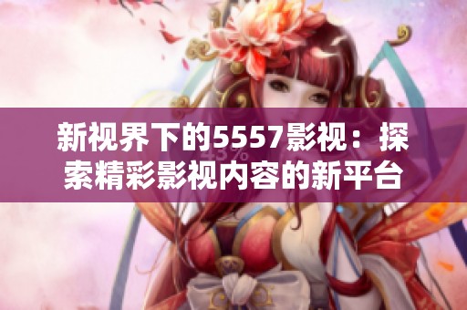 新视界下的5557影视：探索精彩影视内容的新平台