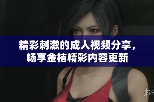 精彩刺激的成人视频分享，畅享金桔精彩内容更新