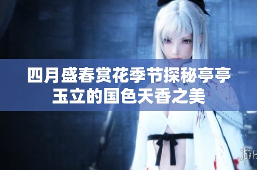 四月盛春赏花季节探秘亭亭玉立的国色天香之美