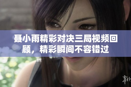 聂小雨精彩对决三局视频回顾，精彩瞬间不容错过