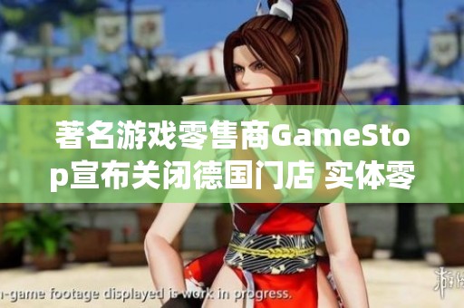 著名游戏零售商GameStop宣布关闭德国门店 实体零售业面临持续萎缩挑战
