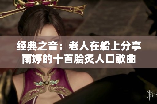 经典之音：老人在船上分享雨婷的十首脍炙人口歌曲
