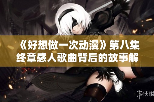 《好想做一次动漫》第八集终章感人歌曲背后的故事解析