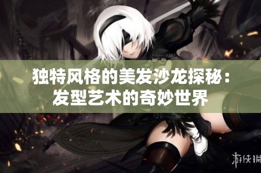独特风格的美发沙龙探秘：发型艺术的奇妙世界