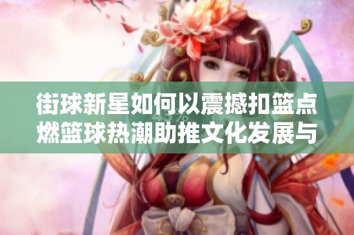 街球新星如何以震撼扣篮点燃篮球热潮助推文化发展与比赛激情