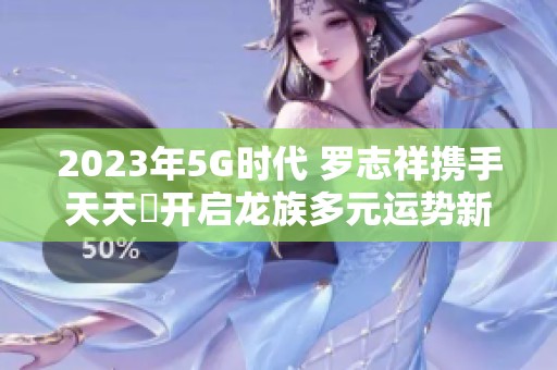 2023年5G时代 罗志祥携手天天奭开启龙族多元运势新篇章