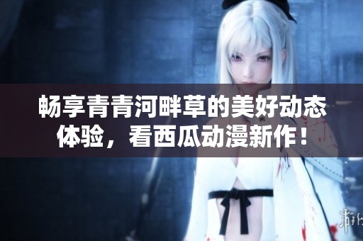 畅享青青河畔草的美好动态体验，看西瓜动漫新作！