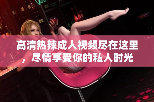 高清热辣成人视频尽在这里，尽情享受你的私人时光