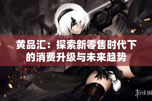 黄品汇：探索新零售时代下的消费升级与未来趋势
