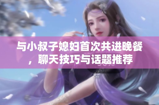 与小叔子媳妇首次共进晚餐，聊天技巧与话题推荐