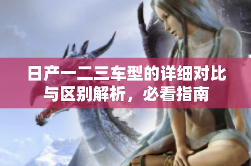 日产一二三车型的详细对比与区别解析，必看指南