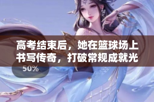 高考结束后，她在篮球场上书写传奇，打破常规成就光辉未来的王玲故事