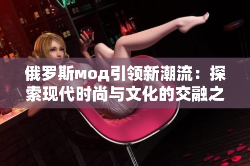 俄罗斯мод引领新潮流：探索现代时尚与文化的交融之美