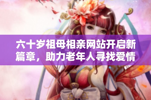 六十岁祖母相亲网站开启新篇章，助力老年人寻找爱情与伴侣