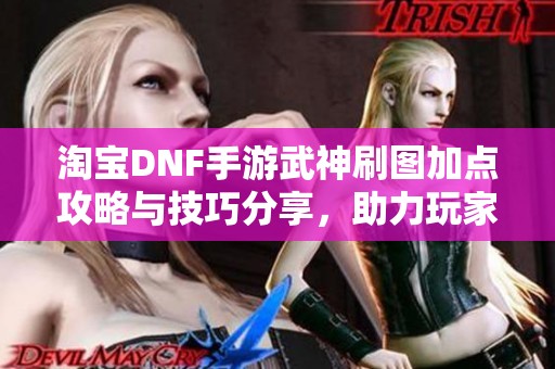 淘宝DNF手游武神刷图加点攻略与技巧分享，助力玩家轻松提升游戏体验