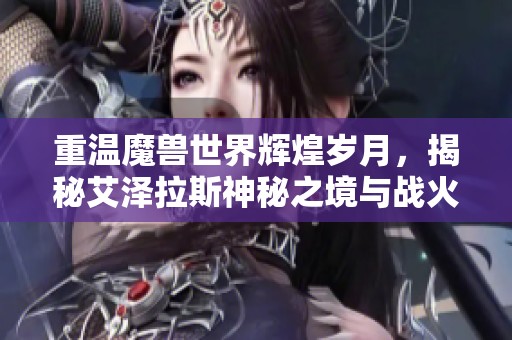 重温魔兽世界辉煌岁月，揭秘艾泽拉斯神秘之境与战火再燃的传奇故事