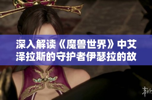 深入解读《魔兽世界》中艾泽拉斯的守护者伊瑟拉的故事与传奇魅力