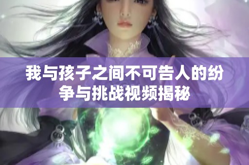 我与孩子之间不可告人的纷争与挑战视频揭秘
