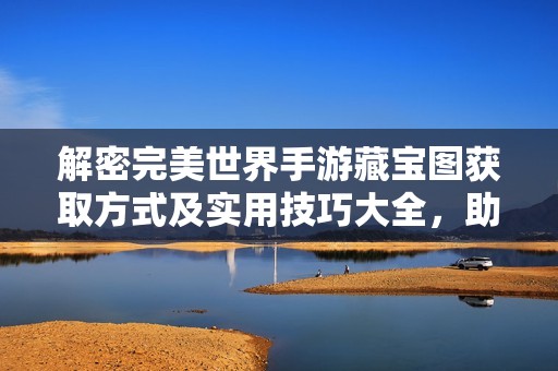 解密完美世界手游藏宝图获取方式及实用技巧大全，助你轻松探索新天地
