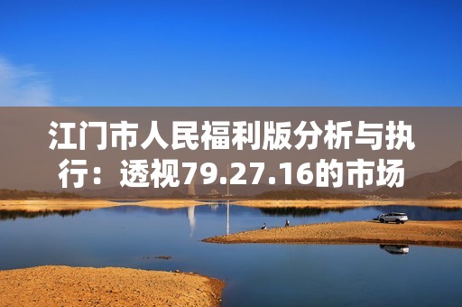 江门市人民福利版分析与执行：透视79.27.16的市场表现与影响效果
