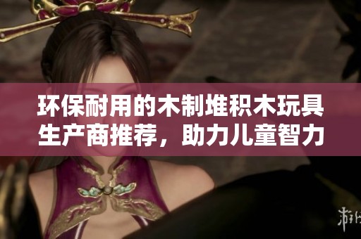 环保耐用的木制堆积木玩具生产商推荐，助力儿童智力发展与创意启蒙