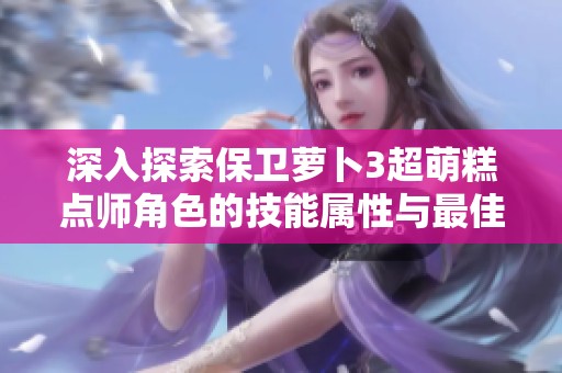 深入探索保卫萝卜3超萌糕点师角色的技能属性与最佳游玩策略全解析