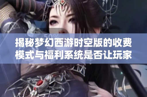 揭秘梦幻西游时空版的收费模式与福利系统是否让玩家感到满意与划算