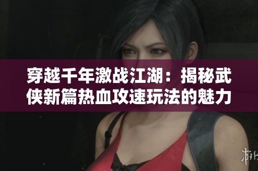 穿越千年激战江湖：揭秘武侠新篇热血攻速玩法的魅力与畅快体验