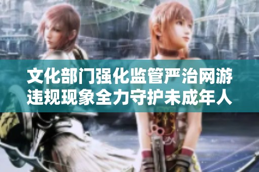文化部门强化监管严治网游违规现象全力守护未成年人健康成长环境