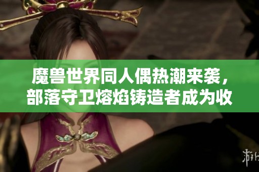 魔兽世界同人偶热潮来袭，部落守卫熔焰铸造者成为收藏者的新宠