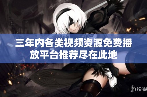 三年内各类视频资源免费播放平台推荐尽在此地