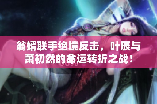 翁婿联手绝境反击，叶辰与萧初然的命运转折之战！