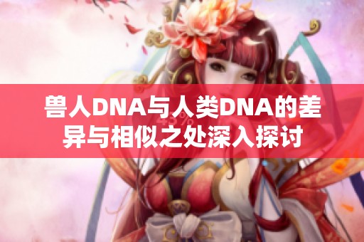 兽人DNA与人类DNA的差异与相似之处深入探讨
