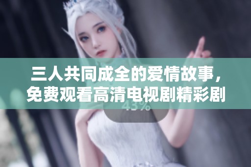 三人共同成全的爱情故事，免费观看高清电视剧精彩剧情解析